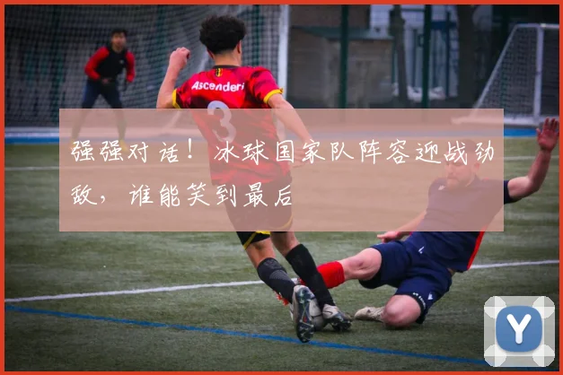 强强对话!冰球国家队阵容迎战劲敌,谁能笑到最后