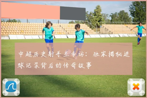 中超历史射手王专访：独家揭秘进球记录背后的传奇故事
