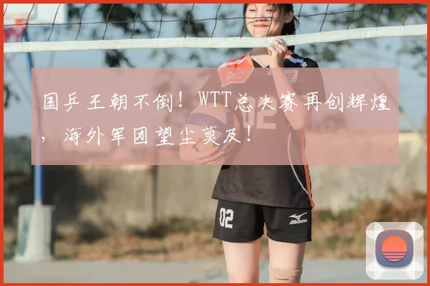 国乒王朝不倒！WTT总决赛再创辉煌，海外军团望尘莫及！