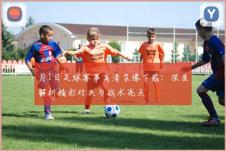 月1日足球赛事高清录像下载:深度解析精彩对决与战术亮点