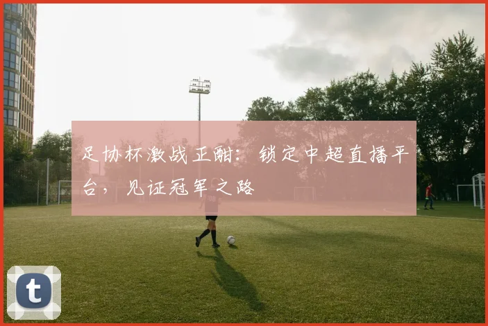 足协杯激战正酣:锁定中超直播平台,见证冠军之路